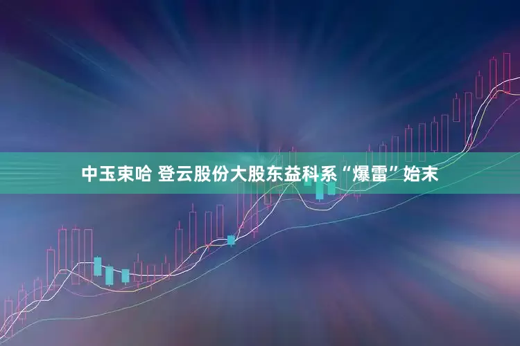 中玉束哈 登云股份大股东益科系“爆雷”始末