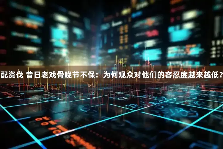 配资伐 昔日老戏骨晚节不保：为何观众对他们的容忍度越来越低？