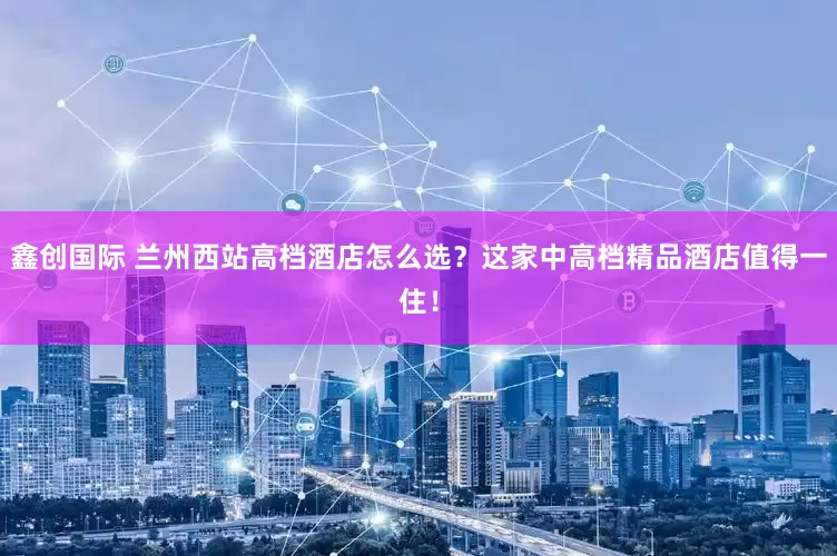 鑫创国际 兰州西站高档酒店怎么选？这家中高档精品酒店值得一住！
