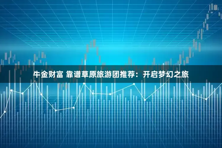 牛金财富 靠谱草原旅游团推荐：开启梦幻之旅