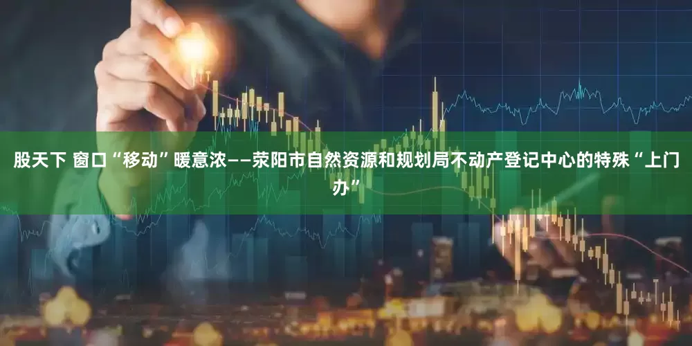 股天下 窗口“移动”暖意浓——荥阳市自然资源和规划局不动产登记中心的特殊“上门办”