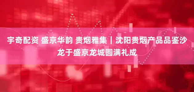 宇奇配资 盛京华韵 贵烟雅集｜沈阳贵烟产品品鉴沙龙于盛京龙城圆满礼成