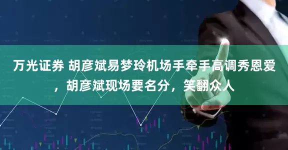 万光证券 胡彦斌易梦玲机场手牵手高调秀恩爱，胡彦斌现场要名分，笑翻众人