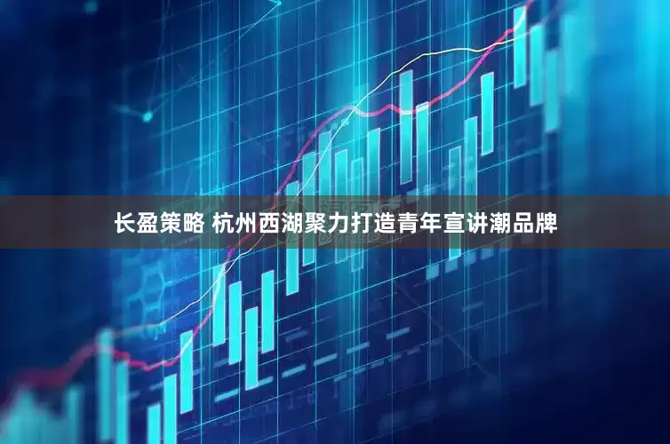 长盈策略 杭州西湖聚力打造青年宣讲潮品牌