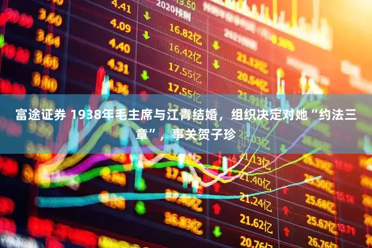 富途证券 1938年毛主席与江青结婚，组织决定对她“约法三章”，事关贺子珍