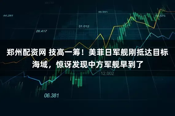 郑州配资网 技高一筹！美菲日军舰刚抵达目标海域，惊讶发现中方军舰早到了