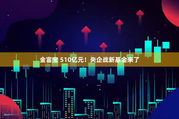金富宝 510亿元！央企战新基金来了