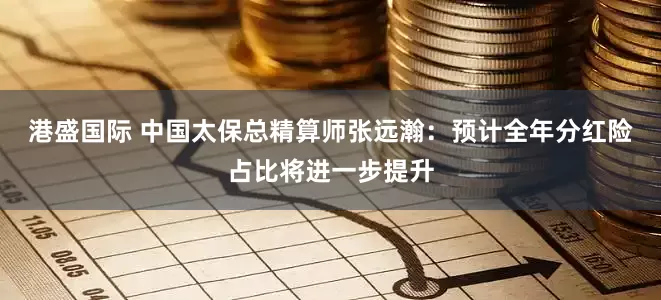 港盛国际 中国太保总精算师张远瀚：预计全年分红险占比将进一步提升
